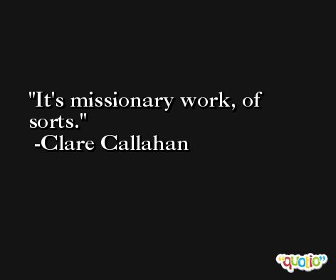 It's missionary work, of sorts. -Clare Callahan