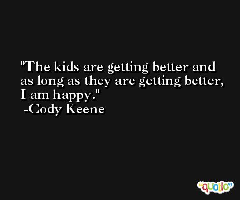 The kids are getting better and as long as they are getting better, I am happy. -Cody Keene