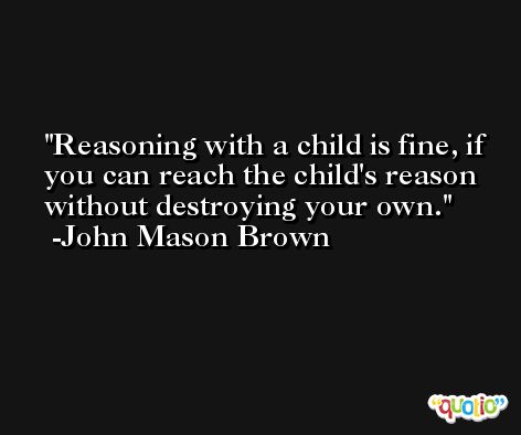 Reasoning with a child is fine, if you can reach the child's reason without destroying your own. -John Mason Brown