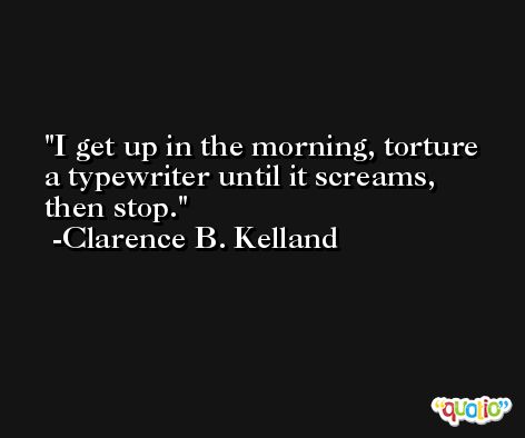 I get up in the morning, torture a typewriter until it screams, then stop. -Clarence B. Kelland