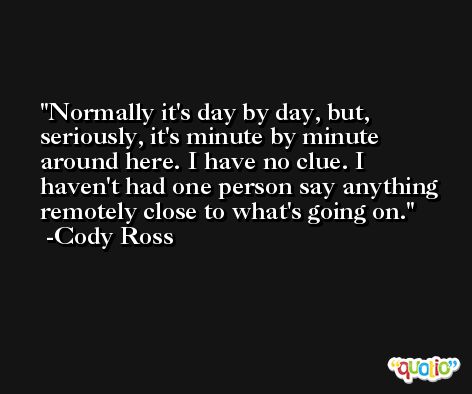 Normally it's day by day, but, seriously, it's minute by minute around here. I have no clue. I haven't had one person say anything remotely close to what's going on. -Cody Ross