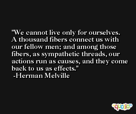 We cannot live only for ourselves. A thousand fibers connect us with our fellow men; and among those fibers, as sympathetic threads, our actions run as causes, and they come back to us as effects. -Herman Melville