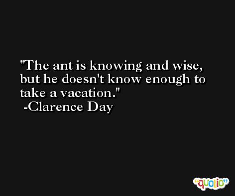 The ant is knowing and wise, but he doesn't know enough to take a vacation. -Clarence Day