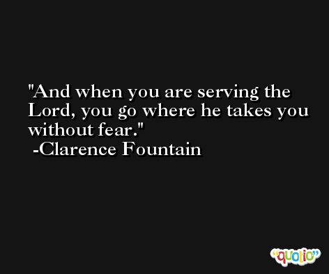 And when you are serving the Lord, you go where he takes you without fear. -Clarence Fountain