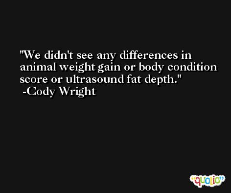 We didn't see any differences in animal weight gain or body condition score or ultrasound fat depth. -Cody Wright