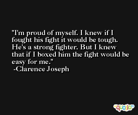 I'm proud of myself. I knew if I fought his fight it would be tough. He's a strong fighter. But I knew that if I boxed him the fight would be easy for me. -Clarence Joseph