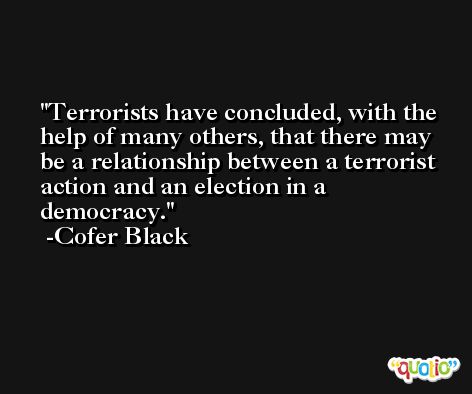 Terrorists have concluded, with the help of many others, that there may be a relationship between a terrorist action and an election in a democracy. -Cofer Black