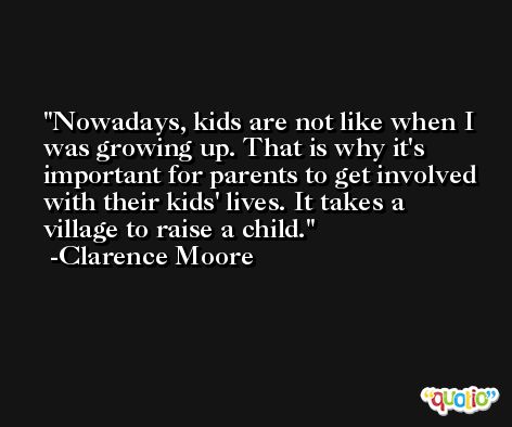 Nowadays, kids are not like when I was growing up. That is why it's important for parents to get involved with their kids' lives. It takes a village to raise a child. -Clarence Moore