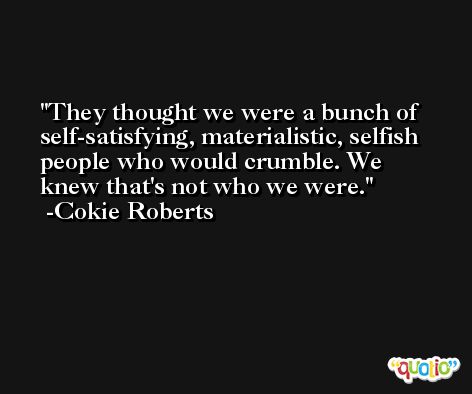 They thought we were a bunch of self-satisfying, materialistic, selfish people who would crumble. We knew that's not who we were. -Cokie Roberts