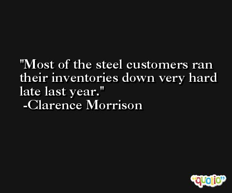 Most of the steel customers ran their inventories down very hard late last year. -Clarence Morrison