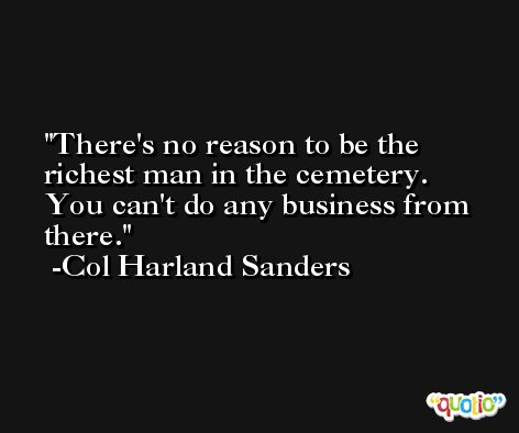 There's no reason to be the richest man in the cemetery. You can't do any business from there. -Col Harland Sanders