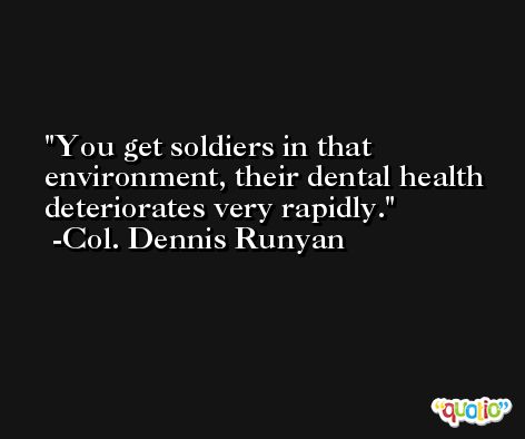 You get soldiers in that environment, their dental health deteriorates very rapidly. -Col. Dennis Runyan