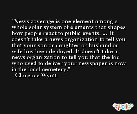 News coverage is one element among a whole solar system of elements that shapes how people react to public events, ... It doesn't take a news organization to tell you that your son or daughter or husband or wife has been deployed. It doesn't take a news organization to tell you that the kid who used to deliver your newspaper is now in the local cemetery. -Clarence Wyatt
