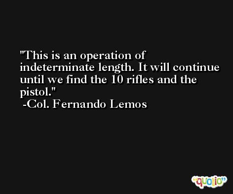 This is an operation of indeterminate length. It will continue until we find the 10 rifles and the pistol. -Col. Fernando Lemos