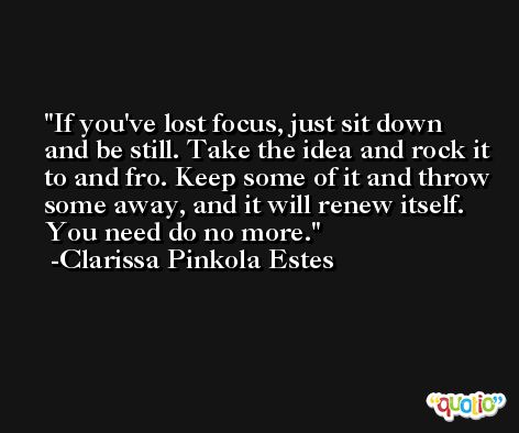 If you've lost focus, just sit down and be still. Take the idea and rock it to and fro. Keep some of it and throw some away, and it will renew itself. You need do no more. -Clarissa Pinkola Estes