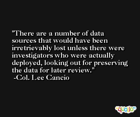 There are a number of data sources that would have been irretrievably lost unless there were investigators who were actually deployed, looking out for preserving the data for later review. -Col. Lee Cancio