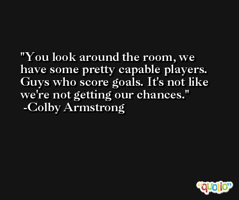 You look around the room, we have some pretty capable players. Guys who score goals. It's not like we're not getting our chances. -Colby Armstrong