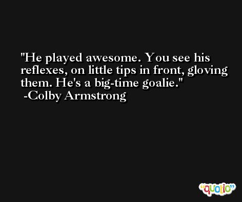 He played awesome. You see his reflexes, on little tips in front, gloving them. He's a big-time goalie. -Colby Armstrong
