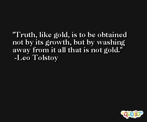 Truth, like gold, is to be obtained not by its growth, but by washing away from it all that is not gold. -Leo Tolstoy