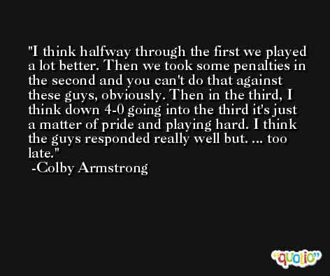I think halfway through the first we played a lot better. Then we took some penalties in the second and you can't do that against these guys, obviously. Then in the third, I think down 4-0 going into the third it's just a matter of pride and playing hard. I think the guys responded really well but. ... too late. -Colby Armstrong