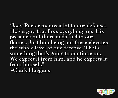 Joey Porter means a lot to our defense. He's a guy that fires everybody up. His presence out there adds fuel to our flames. Just him being out there elevates the whole level of our defense. That's something that's going to continue on. We expect it from him, and he expects it from himself. -Clark Haggans