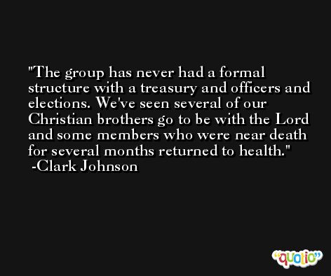The group has never had a formal structure with a treasury and officers and elections. We've seen several of our Christian brothers go to be with the Lord and some members who were near death for several months returned to health. -Clark Johnson