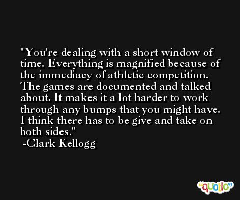 You're dealing with a short window of time. Everything is magnified because of the immediacy of athletic competition. The games are documented and talked about. It makes it a lot harder to work through any bumps that you might have. I think there has to be give and take on both sides. -Clark Kellogg