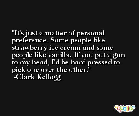 It's just a matter of personal preference. Some people like strawberry ice cream and some people like vanilla. If you put a gun to my head, I'd be hard pressed to pick one over the other. -Clark Kellogg