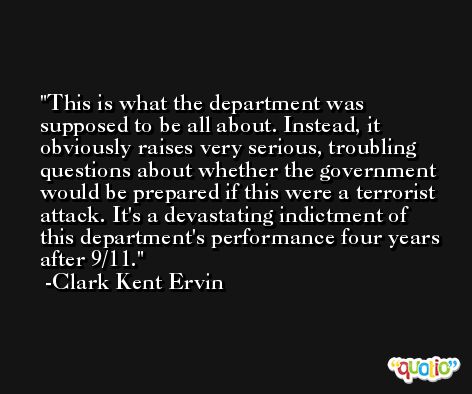 This is what the department was supposed to be all about. Instead, it obviously raises very serious, troubling questions about whether the government would be prepared if this were a terrorist attack. It's a devastating indictment of this department's performance four years after 9/11. -Clark Kent Ervin