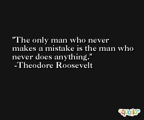 The only man who never makes a mistake is the man who never does anything. -Theodore Roosevelt