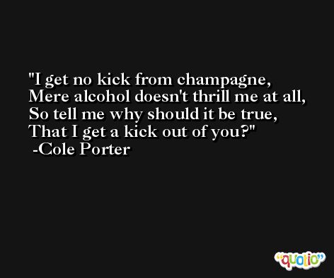 I get no kick from champagne, Mere alcohol doesn't thrill me at all, So tell me why should it be true, That I get a kick out of you? -Cole Porter