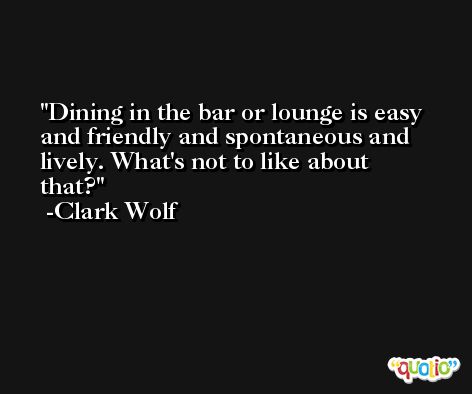 Dining in the bar or lounge is easy and friendly and spontaneous and lively. What's not to like about that? -Clark Wolf