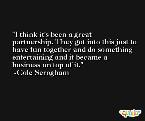 I think it's been a great partnership. They got into this just to have fun together and do something entertaining and it became a business on top of it. -Cole Scrogham