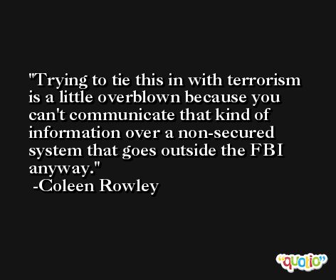Trying to tie this in with terrorism is a little overblown because you can't communicate that kind of information over a non-secured system that goes outside the FBI anyway. -Coleen Rowley