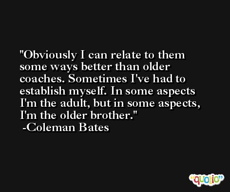 Obviously I can relate to them some ways better than older coaches. Sometimes I've had to establish myself. In some aspects I'm the adult, but in some aspects, I'm the older brother. -Coleman Bates