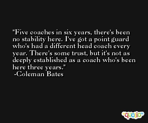 Five coaches in six years, there's been no stability here. I've got a point guard who's had a different head coach every year. There's some trust, but it's not as deeply established as a coach who's been here three years. -Coleman Bates