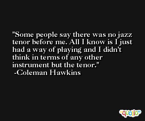 Some people say there was no jazz tenor before me. All I know is I just had a way of playing and I didn't think in terms of any other instrument but the tenor. -Coleman Hawkins