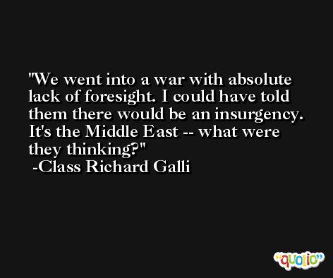 We went into a war with absolute lack of foresight. I could have told them there would be an insurgency. It's the Middle East -- what were they thinking? -Class Richard Galli