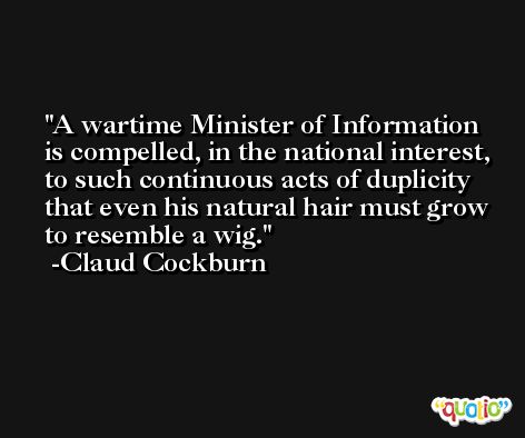 A wartime Minister of Information is compelled, in the national interest, to such continuous acts of duplicity that even his natural hair must grow to resemble a wig. -Claud Cockburn