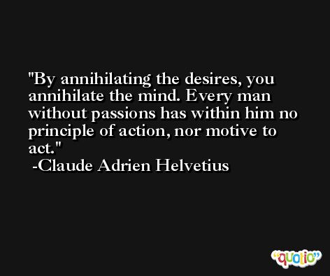 By annihilating the desires, you annihilate the mind. Every man without passions has within him no principle of action, nor motive to act. -Claude Adrien Helvetius