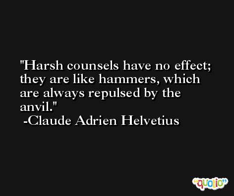 Harsh counsels have no effect; they are like hammers, which are always repulsed by the anvil. -Claude Adrien Helvetius