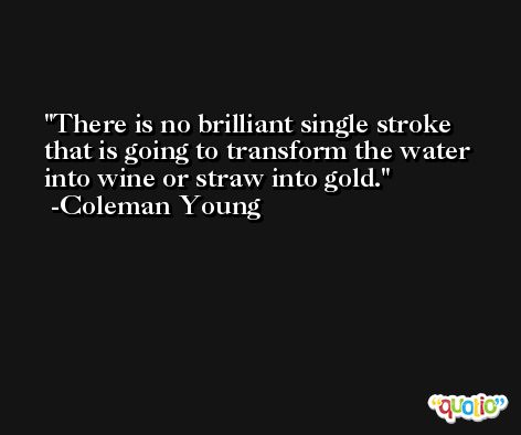 There is no brilliant single stroke that is going to transform the water into wine or straw into gold. -Coleman Young