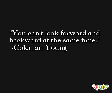 You can't look forward and backward at the same time. -Coleman Young