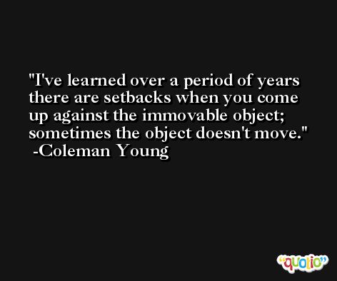 I've learned over a period of years there are setbacks when you come up against the immovable object; sometimes the object doesn't move. -Coleman Young