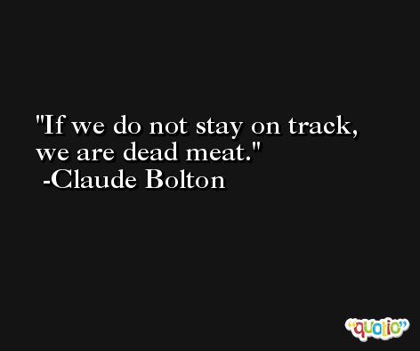 If we do not stay on track, we are dead meat. -Claude Bolton