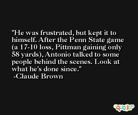 He was frustrated, but kept it to himself. After the Penn State game (a 17-10 loss, Pittman gaining only 58 yards), Antonio talked to some people behind the scenes. Look at what he's done since. -Claude Brown