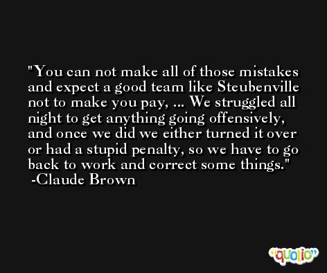 You can not make all of those mistakes and expect a good team like Steubenville not to make you pay, ... We struggled all night to get anything going offensively, and once we did we either turned it over or had a stupid penalty, so we have to go back to work and correct some things. -Claude Brown