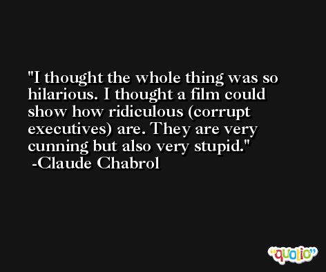 I thought the whole thing was so hilarious. I thought a film could show how ridiculous (corrupt executives) are. They are very cunning but also very stupid. -Claude Chabrol