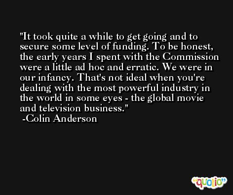 It took quite a while to get going and to secure some level of funding. To be honest, the early years I spent with the Commission were a little ad hoc and erratic. We were in our infancy. That's not ideal when you're dealing with the most powerful industry in the world in some eyes - the global movie and television business. -Colin Anderson