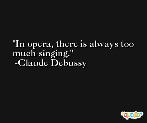 In opera, there is always too much singing. -Claude Debussy